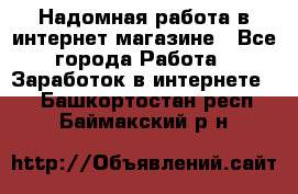 Надомная работа в интернет магазине - Все города Работа » Заработок в интернете   . Башкортостан респ.,Баймакский р-н